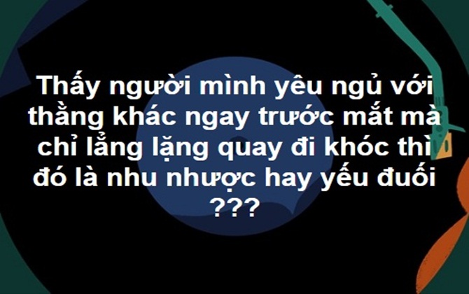 Thấy người mình yêu ngủ với thằng khác ngay trước mắt mà chỉ lẳng lặng quay đi khóc thì đó là nhu nhược hay yếu đuối???