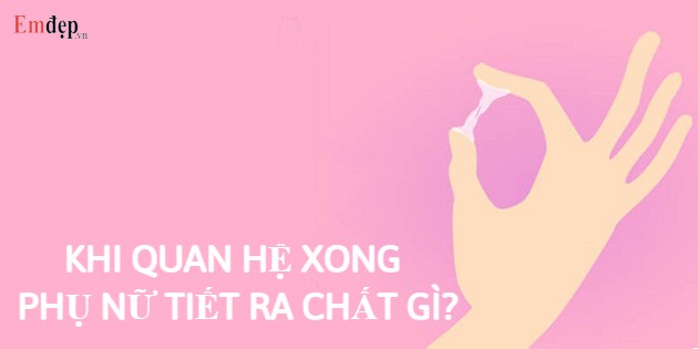 Khi quan hệ xong phụ nữ tiết ra chất gì? Nguyên nhân?