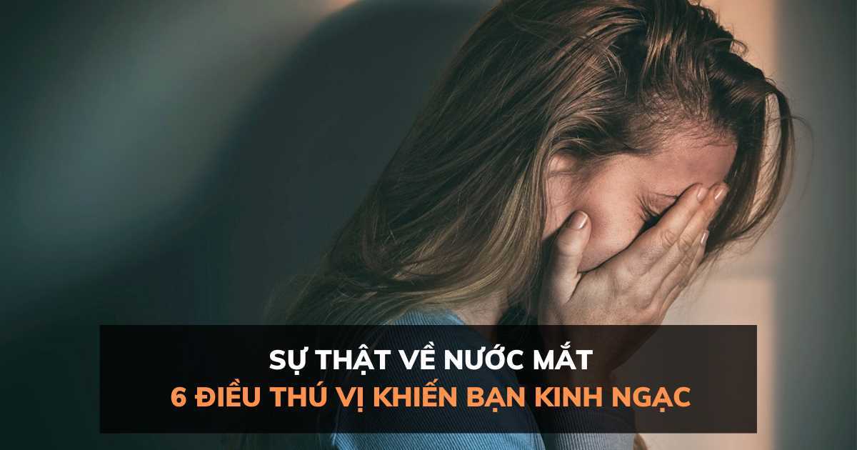 Sự thật về nước mắt: 6 điều thú vị khiến bạn phải kinh ngạc