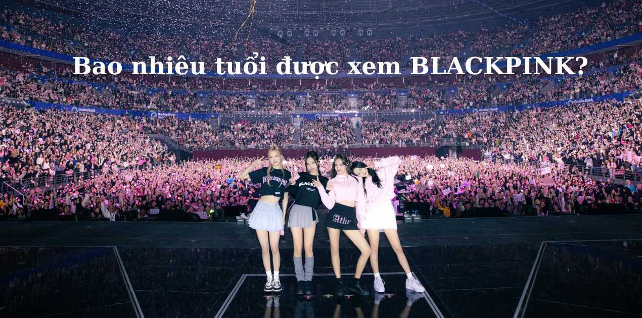 Bao nhiêu tuổi được đi xem BLACKPINK?