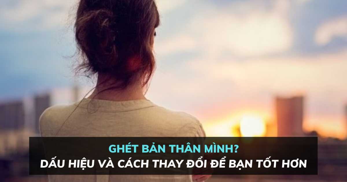 Ghét bản thân mình: Dấu hiệu và cách thay đổi để bạn tốt hơn