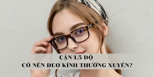 Cận 1.5 độ có nên đeo kính thường xuyên không? Không đeo có sao không?